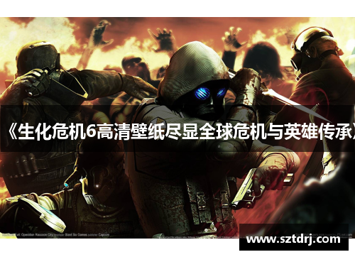 《生化危机6高清壁纸尽显全球危机与英雄传承》